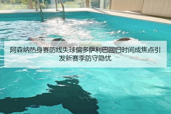 阿森纳热身赛防线失球偏多萨利巴回归时间成焦点引发新赛季防守隐忧