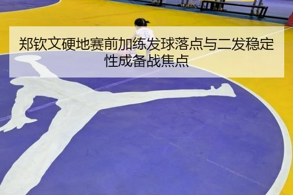 郑钦文硬地赛前加练发球落点与二发稳定性成备战焦点